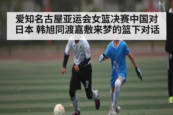 爱知名古屋亚运会女篮决赛中国对日本 韩旭同渡嘉敷来梦的篮下对话